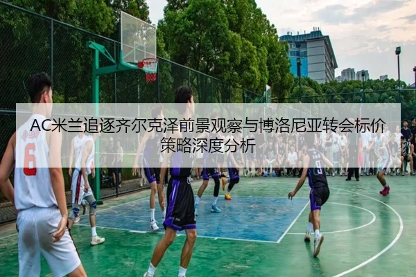 AC米兰追逐齐尔克泽前景观察与博洛尼亚转会标价策略深度分析